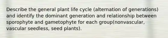 Describe the general plant life cycle (alternation of generations) and identify the dominant generation and relationship between sporophyte and gametophyte for each group(nonvascular, vascular seedless, seed plants).