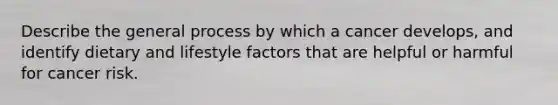 Describe the general process by which a cancer develops, and identify dietary and lifestyle factors that are helpful or harmful for cancer risk.