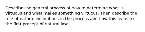 Describe the general process of how to determine what is virtuous and what makes something virtuous. Then describe the role of natural inclinations in the process and how this leads to the first precept of natural law.