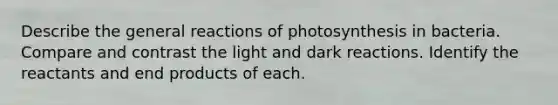 Describe the general reactions of photosynthesis in bacteria. Compare and contrast the light and dark reactions. Identify the reactants and end products of each.