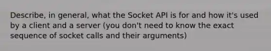 Describe, in general, what the Socket API is for and how it's used by a client and a server (you don't need to know the exact sequence of socket calls and their arguments)