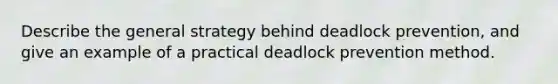 Describe the general strategy behind deadlock prevention, and give an example of a practical deadlock prevention method.