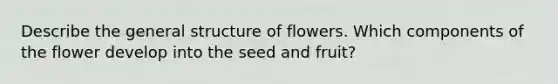 Describe the general structure of flowers. Which components of the flower develop into the seed and fruit?