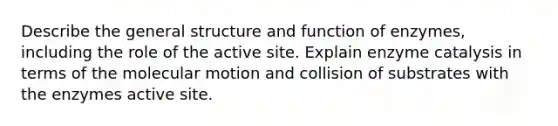 Describe the general structure and function of enzymes, including the role of the active site. Explain enzyme catalysis in terms of the molecular motion and collision of substrates with the enzymes active site.