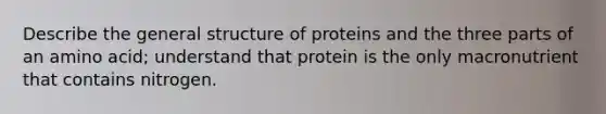 Describe the general structure of proteins and the three parts of an amino acid; understand that protein is the only macronutrient that contains nitrogen.