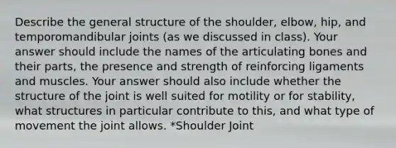 Describe the general structure of the shoulder, elbow, hip, and temporomandibular joints (as we discussed in class). Your answer should include the names of the articulating bones and their parts, the presence and strength of reinforcing ligaments and muscles. Your answer should also include whether the structure of the joint is well suited for motility or for stability, what structures in particular contribute to this, and what type of movement the joint allows. *Shoulder Joint