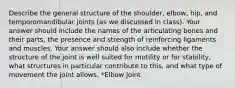 Describe the general structure of the shoulder, elbow, hip, and temporomandibular joints (as we discussed in class). Your answer should include the names of the articulating bones and their parts, the presence and strength of reinforcing ligaments and muscles. Your answer should also include whether the structure of the joint is well suited for motility or for stability, what structures in particular contribute to this, and what type of movement the joint allows. *Elbow Joint