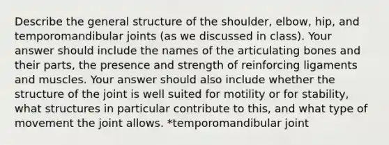 Describe the general structure of the shoulder, elbow, hip, and temporomandibular joints (as we discussed in class). Your answer should include the names of the articulating bones and their parts, the presence and strength of reinforcing ligaments and muscles. Your answer should also include whether the structure of the joint is well suited for motility or for stability, what structures in particular contribute to this, and what type of movement the joint allows. *temporomandibular joint