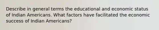 Describe in general terms the educational and economic status of Indian Americans. What factors have facilitated the economic success of Indian Americans?