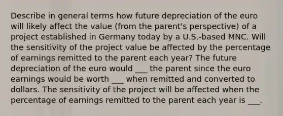 Describe in general terms how future depreciation of the euro will likely affect the value (from the parent's perspective) of a project established in Germany today by a U.S.-based MNC. Will the sensitivity of the project value be affected by the percentage of earnings remitted to the parent each year? The future depreciation of the euro would ___ the parent since the euro earnings would be worth ___ when remitted and converted to dollars. The sensitivity of the project will be affected when the percentage of earnings remitted to the parent each year is ___.