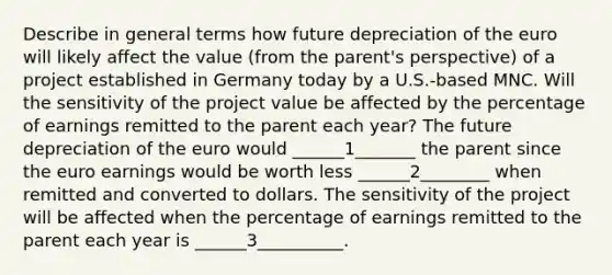 Describe in general terms how future depreciation of the euro will likely affect the value (from the parent's perspective) of a project established in Germany today by a U.S.-based MNC. Will the sensitivity of the project value be affected by the percentage of earnings remitted to the parent each year? The future depreciation of the euro would ______1_______ the parent since the euro earnings would be worth less ______2________ when remitted and converted to dollars. The sensitivity of the project will be affected when the percentage of earnings remitted to the parent each year is ______3__________.