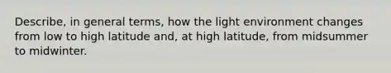 Describe, in general terms, how the light environment changes from low to high latitude and, at high latitude, from midsummer to midwinter.