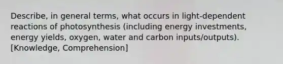 Describe, in general terms, what occurs in light-dependent reactions of photosynthesis (including energy investments, energy yields, oxygen, water and carbon inputs/outputs). [Knowledge, Comprehension]