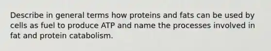 Describe in general terms how proteins and fats can be used by cells as fuel to produce ATP and name the processes involved in fat and protein catabolism.