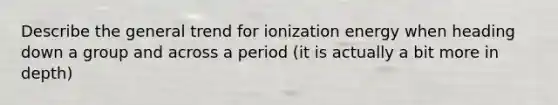 Describe the general trend for ionization energy when heading down a group and across a period (it is actually a bit more in depth)