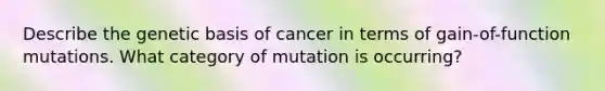 Describe the genetic basis of cancer in terms of gain-of-function mutations. What category of mutation is occurring?