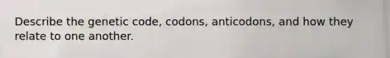 Describe the genetic code, codons, anticodons, and how they relate to one another.