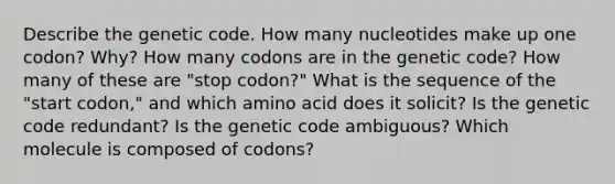 Describe the genetic code. How many nucleotides make up one codon? Why? How many codons are in the genetic code? How many of these are "stop codon?" What is the sequence of the "start codon," and which amino acid does it solicit? Is the genetic code redundant? Is the genetic code ambiguous? Which molecule is composed of codons?