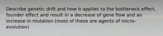 Describe genetic drift and how it applies to the bottleneck effect, founder effect and result in a decrease of gene flow and an increase in mutation.(most of these are agents of micro-evolution)