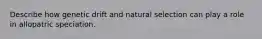 Describe how genetic drift and natural selection can play a role in allopatric speciation.