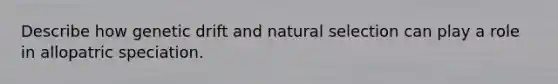 Describe how genetic drift and natural selection can play a role in allopatric speciation.