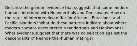 Describe the genetic evidence that suggests that some modern humans interbred with Neanderthals and Denisovans. How do the rates of interbreeding differ for Africans, Eurasians, and Pacific islanders? What do these patterns indicate about where modern humans encountered Neanderthals and Denisovans? What evidence suggest that there was no selection against the descendants of Neanderthal-human matings?