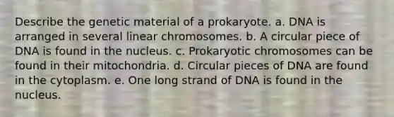 Describe the genetic material of a prokaryote. a. DNA is arranged in several linear chromosomes. b. A circular piece of DNA is found in the nucleus. c. Prokaryotic chromosomes can be found in their mitochondria. d. Circular pieces of DNA are found in the cytoplasm. e. One long strand of DNA is found in the nucleus.