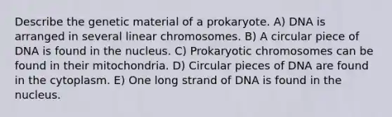 Describe the genetic material of a prokaryote. A) DNA is arranged in several linear chromosomes. B) A circular piece of DNA is found in the nucleus. C) Prokaryotic chromosomes can be found in their mitochondria. D) Circular pieces of DNA are found in the cytoplasm. E) One long strand of DNA is found in the nucleus.