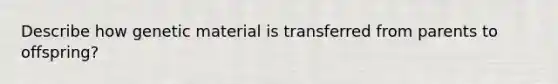 Describe how genetic material is transferred from parents to offspring?