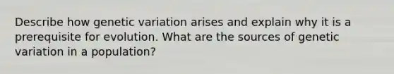 Describe how genetic variation arises and explain why it is a prerequisite for evolution. What are the sources of genetic variation in a population?