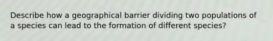 Describe how a geographical barrier dividing two populations of a species can lead to the formation of different species?