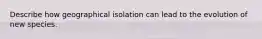 Describe how geographical isolation can lead to the evolution of new species.
