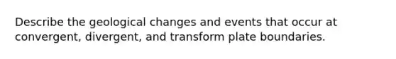Describe the geological changes and events that occur at convergent, divergent, and transform plate boundaries.