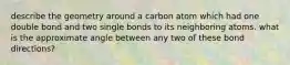 describe the geometry around a carbon atom which had one double bond and two single bonds to its neighboring atoms. what is the approximate angle between any two of these bond directions?