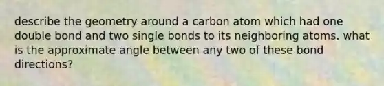 describe the geometry around a carbon atom which had one double bond and two single bonds to its neighboring atoms. what is the approximate angle between any two of these bond directions?