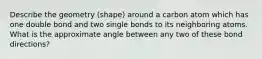 Describe the geometry (shape) around a carbon atom which has one double bond and two single bonds to its neighboring atoms. What is the approximate angle between any two of these bond directions?