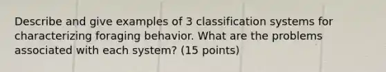 Describe and give examples of 3 classification systems for characterizing foraging behavior. What are the problems associated with each system? (15 points)