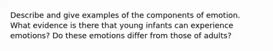 Describe and give examples of the components of emotion. What evidence is there that young infants can experience emotions? Do these emotions differ from those of adults?