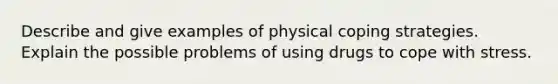 Describe and give examples of physical coping strategies. Explain the possible problems of using drugs to cope with stress.