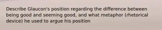 Describe Glaucon's position regarding the difference between being good and seeming good, and what metaphor (rhetorical device) he used to argue his position