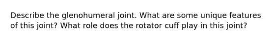 Describe the glenohumeral joint. What are some unique features of this joint? What role does the rotator cuff play in this joint?