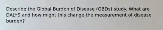 Describe the Global Burden of Disease (GBDs) study. What are DALYS and how might this change the measurement of disease burden?