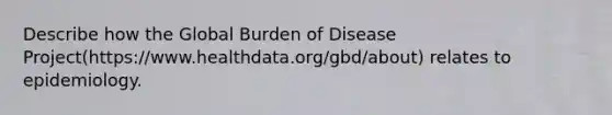 Describe how the Global Burden of Disease Project(https://www.healthdata.org/gbd/about) relates to epidemiology.