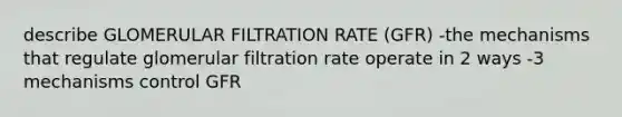 describe GLOMERULAR FILTRATION RATE (GFR) -the mechanisms that regulate glomerular filtration rate operate in 2 ways -3 mechanisms control GFR