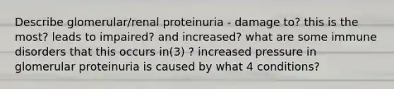 Describe glomerular/renal proteinuria - damage to? this is the most? leads to impaired? and increased? what are some immune disorders that this occurs in(3) ? increased pressure in glomerular proteinuria is caused by what 4 conditions?