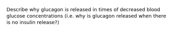 Describe why glucagon is released in times of decreased blood glucose concentrations (i.e. why is glucagon released when there is no insulin release?)