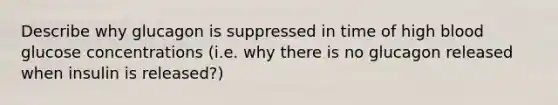 Describe why glucagon is suppressed in time of high blood glucose concentrations (i.e. why there is no glucagon released when insulin is released?)