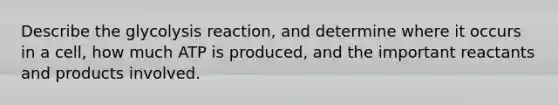 Describe the glycolysis reaction, and determine where it occurs in a cell, how much ATP is produced, and the important reactants and products involved.