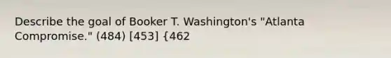 Describe the goal of Booker T. Washington's "Atlanta Compromise." (484) [453] {462