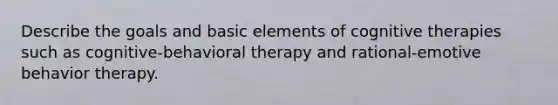 Describe the goals and basic elements of cognitive therapies such as cognitive-behavioral therapy and rational-emotive behavior therapy.